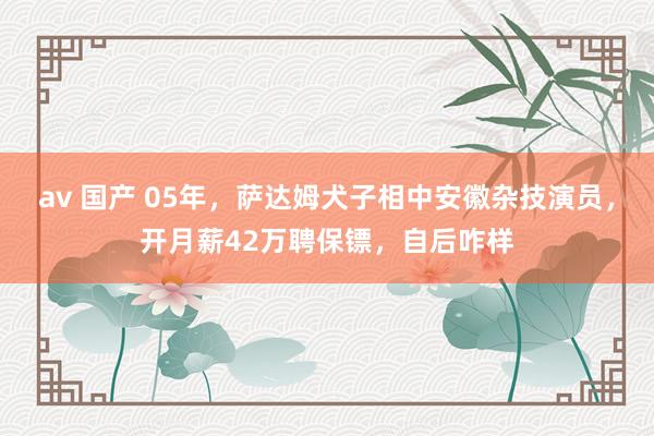 av 国产 05年，萨达姆犬子相中安徽杂技演员，开月薪42万聘保镖，自后咋样