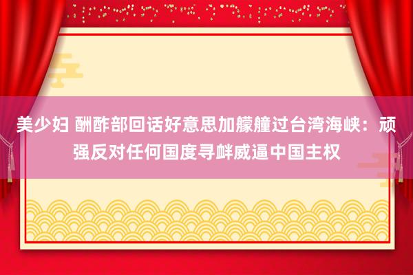 美少妇 酬酢部回话好意思加艨艟过台湾海峡：顽强反对任何国度寻衅威逼中国主权