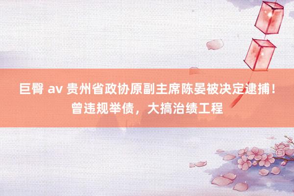 巨臀 av 贵州省政协原副主席陈晏被决定逮捕！曾违规举债，大搞治绩工程