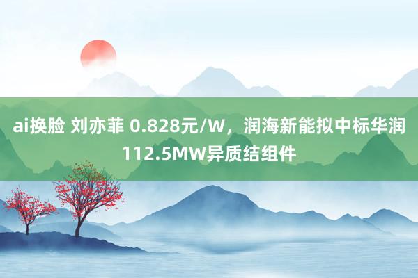 ai换脸 刘亦菲 0.828元/W，润海新能拟中标华润112.5MW异质结组件