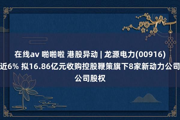 在线av 啪啪啦 港股异动 | 龙源电力(00916)现涨近6% 拟16.86亿元收购控股鞭策旗下8家新动力公司股权