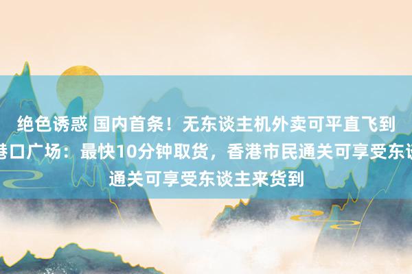 绝色诱惑 国内首条！无东谈主机外卖可平直飞到深圳福田港口广场：最快10分钟取货，香港市民通关可享受东谈主来货到