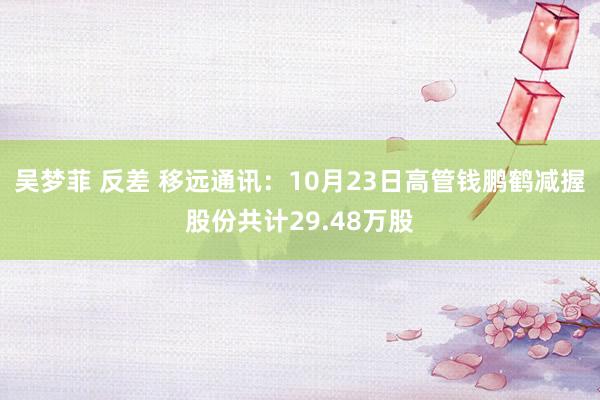 吴梦菲 反差 移远通讯：10月23日高管钱鹏鹤减握股份共计29.48万股