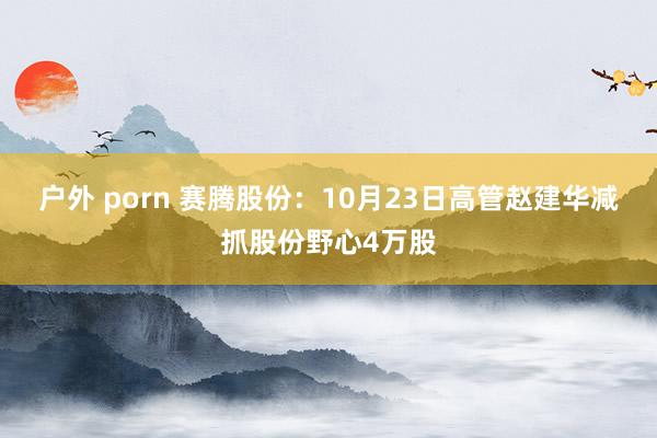 户外 porn 赛腾股份：10月23日高管赵建华减抓股份野心4万股