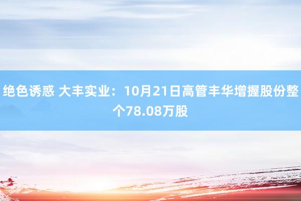 绝色诱惑 大丰实业：10月21日高管丰华增握股份整个78.08万股