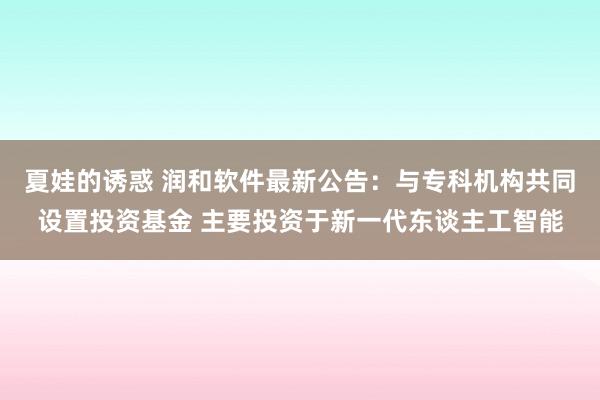 夏娃的诱惑 润和软件最新公告：与专科机构共同设置投资基金 主要投资于新一代东谈主工智能