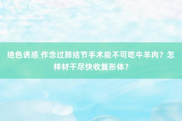 绝色诱惑 作念过肺结节手术能不可吃牛羊肉？怎样材干尽快收复形体？