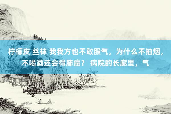 柠檬皮 丝袜 我我方也不敢服气，为什么不抽烟，不喝酒还会得肺癌？ 病院的长廊里，气