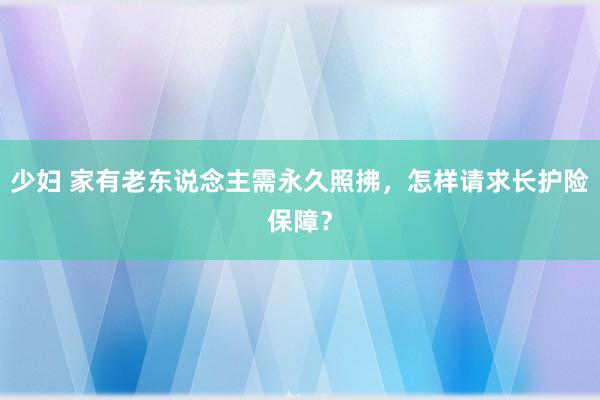 少妇 家有老东说念主需永久照拂，怎样请求长护险保障？