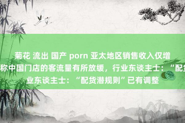 菊花 流出 国产 porn 亚太地区销售收入仅增长1%！爱马仕高管称中国门店的客流量有所放缓，行业东谈主士：“配货潜规则”已有调整