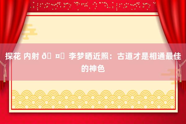 探花 内射 🤔李梦晒近照：古道才是相通最佳的神色