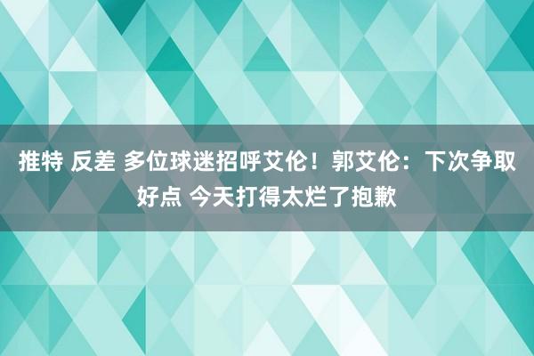 推特 反差 多位球迷招呼艾伦！郭艾伦：下次争取好点 今天打得太烂了抱歉