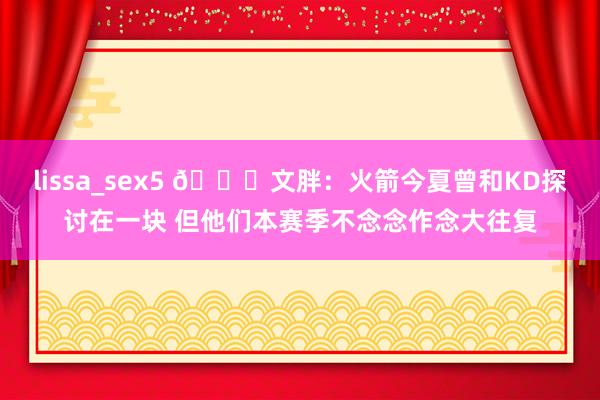 lissa_sex5 👀文胖：火箭今夏曾和KD探讨在一块 但他们本赛季不念念作念大往复