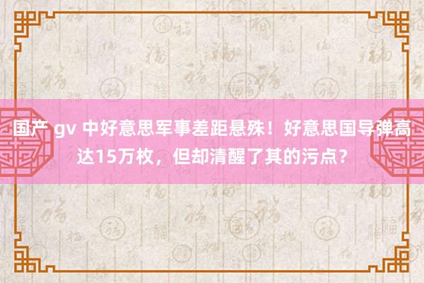 国产 gv 中好意思军事差距悬殊！好意思国导弹高达15万枚，但却清醒了其的污点？