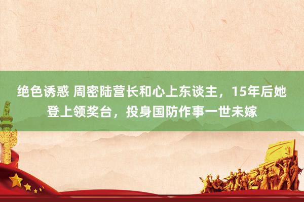 绝色诱惑 周密陆营长和心上东谈主，15年后她登上领奖台，投身国防作事一世未嫁