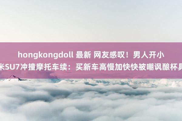 hongkongdoll 最新 网友感叹！男人开小米SU7冲撞摩托车续：买新车高慢加快快被嘲讽酿杯具