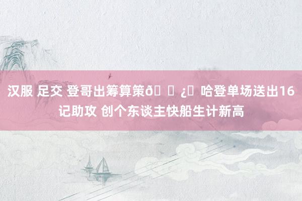 汉服 足交 登哥出筹算策🐿️哈登单场送出16记助攻 创个东谈主快船生计新高