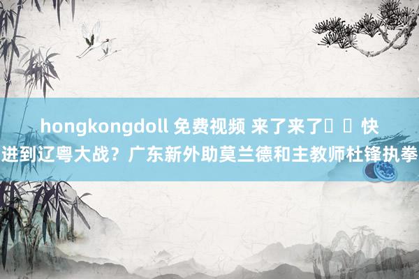 hongkongdoll 免费视频 来了来了➡️快进到辽粤大战？广东新外助莫兰德和主教师杜锋执拳