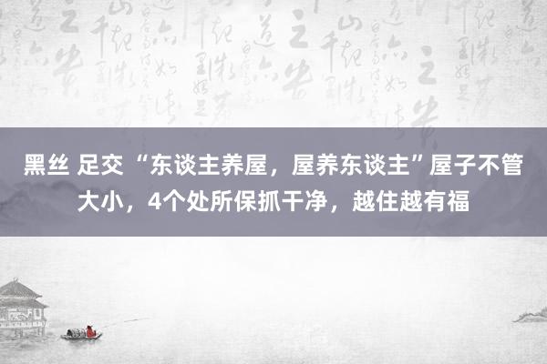 黑丝 足交 “东谈主养屋，屋养东谈主”屋子不管大小，4个处所保抓干净，越住越有福