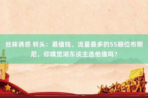 丝袜诱惑 转头：最值钱、流量最多的55顺位布朗尼，你嗅觉湖东谈主选他值吗？