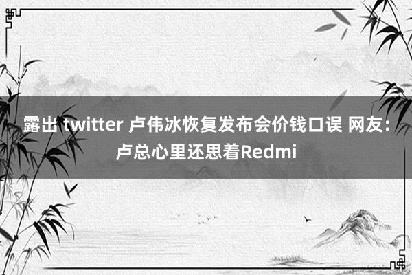 露出 twitter 卢伟冰恢复发布会价钱口误 网友：卢总心里还思着Redmi