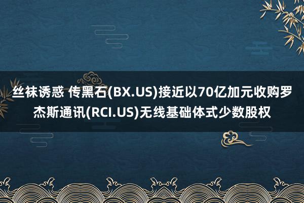 丝袜诱惑 传黑石(BX.US)接近以70亿加元收购罗杰斯通讯(RCI.US)无线基础体式少数股权