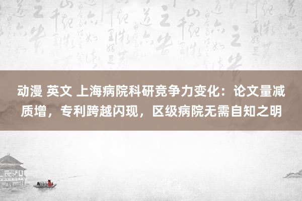 动漫 英文 上海病院科研竞争力变化：论文量减质增，专利跨越闪现，区级病院无需自知之明