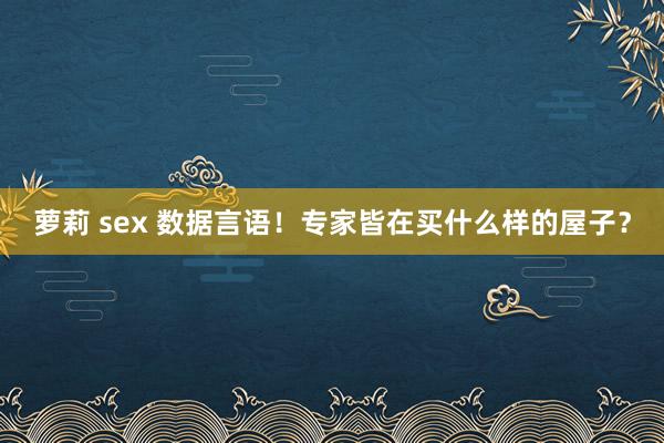 萝莉 sex 数据言语！专家皆在买什么样的屋子？