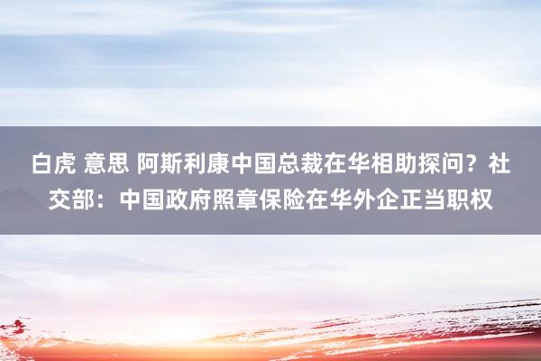 白虎 意思 阿斯利康中国总裁在华相助探问？社交部：中国政府照章保险在华外企正当职权