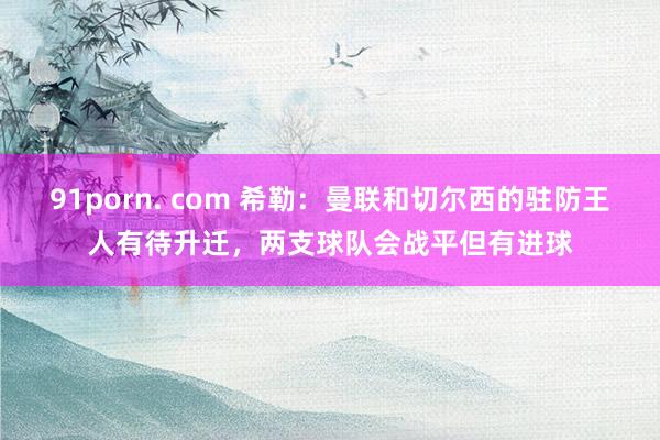 91porn. com 希勒：曼联和切尔西的驻防王人有待升迁，两支球队会战平但有进球