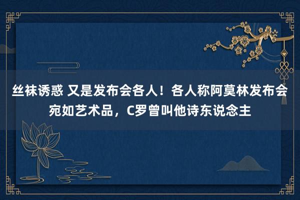 丝袜诱惑 又是发布会各人！各人称阿莫林发布会宛如艺术品，C罗曾叫他诗东说念主