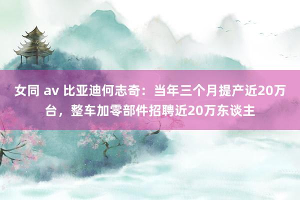 女同 av 比亚迪何志奇：当年三个月提产近20万台，整车加零部件招聘近20万东谈主