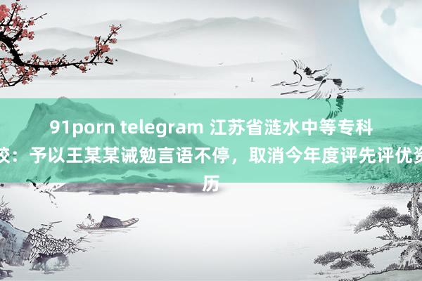 91porn telegram 江苏省涟水中等专科学校：予以王某某诫勉言语不停，取消今年度评先评优资历