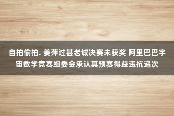 自拍偷拍. 姜萍过甚老诚决赛未获奖 阿里巴巴宇宙数学竞赛组委会承认其预赛得益违抗递次