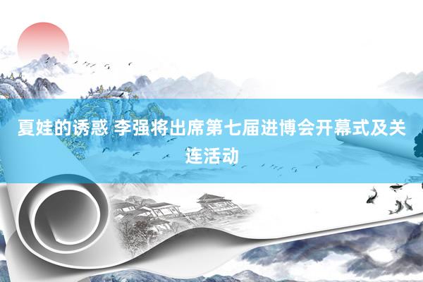 夏娃的诱惑 李强将出席第七届进博会开幕式及关连活动