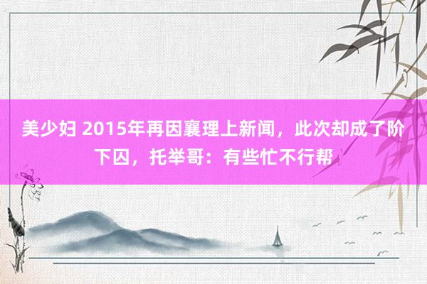 美少妇 2015年再因襄理上新闻，此次却成了阶下囚，托举哥：有些忙不行帮