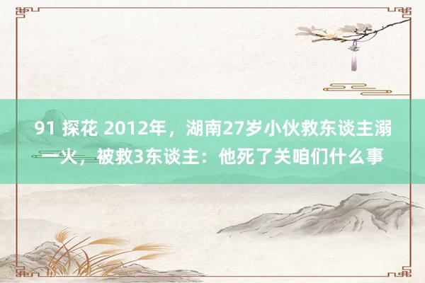 91 探花 2012年，湖南27岁小伙救东谈主溺一火，被救3东谈主：他死了关咱们什么事