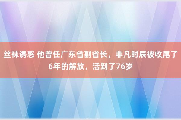 丝袜诱惑 他曾任广东省副省长，非凡时辰被收尾了6年的解放，活到了76岁