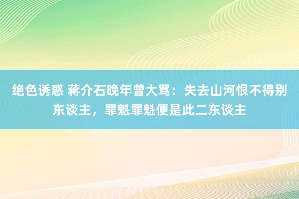 绝色诱惑 蒋介石晚年曾大骂：失去山河恨不得别东谈主，罪魁罪魁便是此二东谈主