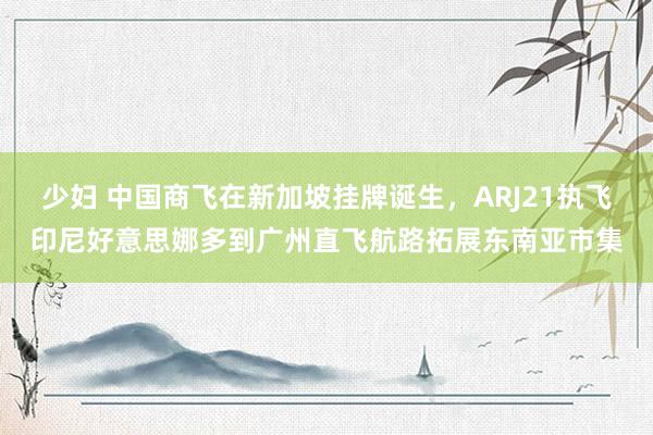 少妇 中国商飞在新加坡挂牌诞生，ARJ21执飞印尼好意思娜多到广州直飞航路拓展东南亚市集