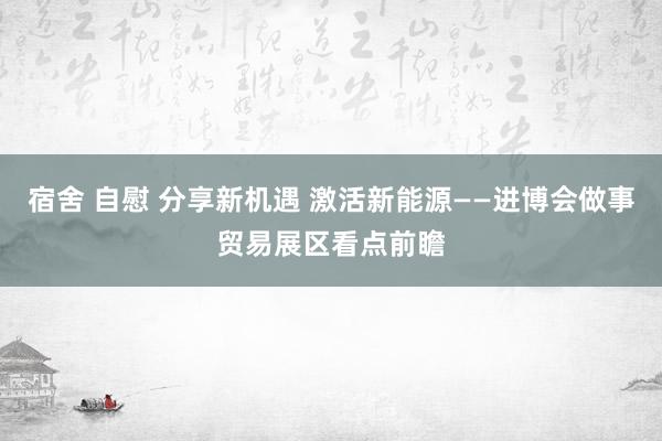 宿舍 自慰 分享新机遇 激活新能源——进博会做事贸易展区看点前瞻