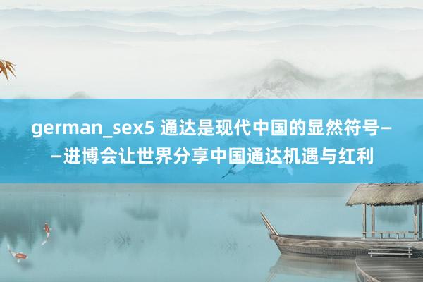 german_sex5 通达是现代中国的显然符号——进博会让世界分享中国通达机遇与红利