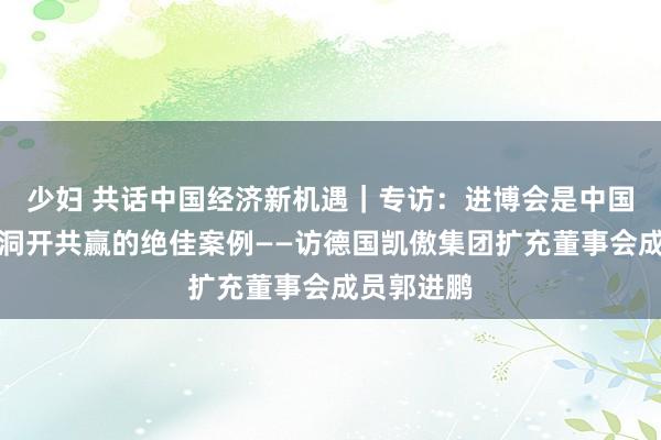 少妇 共话中国经济新机遇｜专访：进博会是中国捏续鞭策洞开共赢的绝佳案例——访德国凯傲集团扩充董事会成员郭进鹏