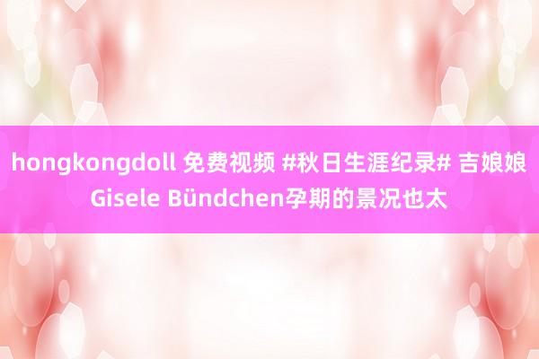 hongkongdoll 免费视频 #秋日生涯纪录# 吉娘娘Gisele Bündchen孕期的景况也太