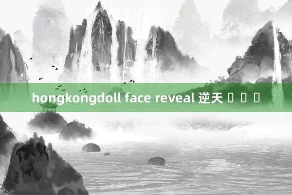 hongkongdoll face reveal 逆天 ​​​