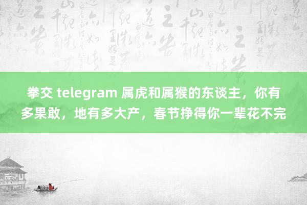 拳交 telegram 属虎和属猴的东谈主，你有多果敢，地有多大产，春节挣得你一辈花不完