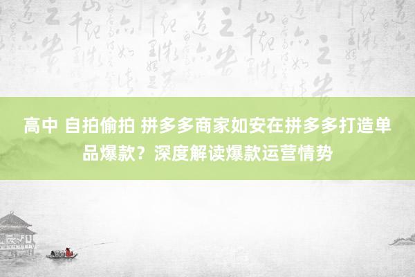 高中 自拍偷拍 拼多多商家如安在拼多多打造单品爆款？深度解读爆款运营情势