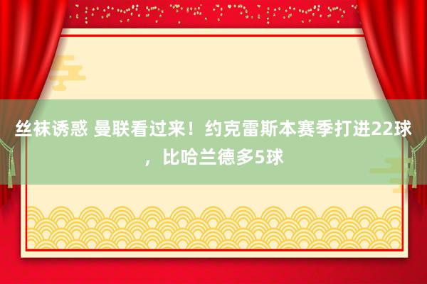 丝袜诱惑 曼联看过来！约克雷斯本赛季打进22球，比哈兰德多5球