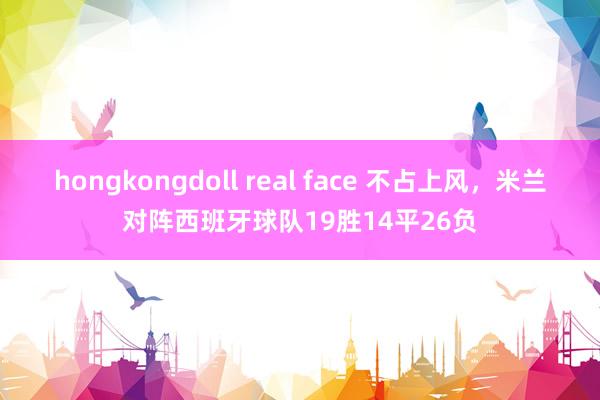 hongkongdoll real face 不占上风，米兰对阵西班牙球队19胜14平26负