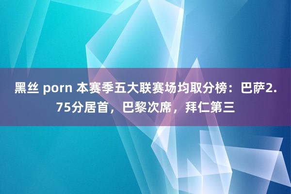 黑丝 porn 本赛季五大联赛场均取分榜：巴萨2.75分居首，巴黎次席，拜仁第三